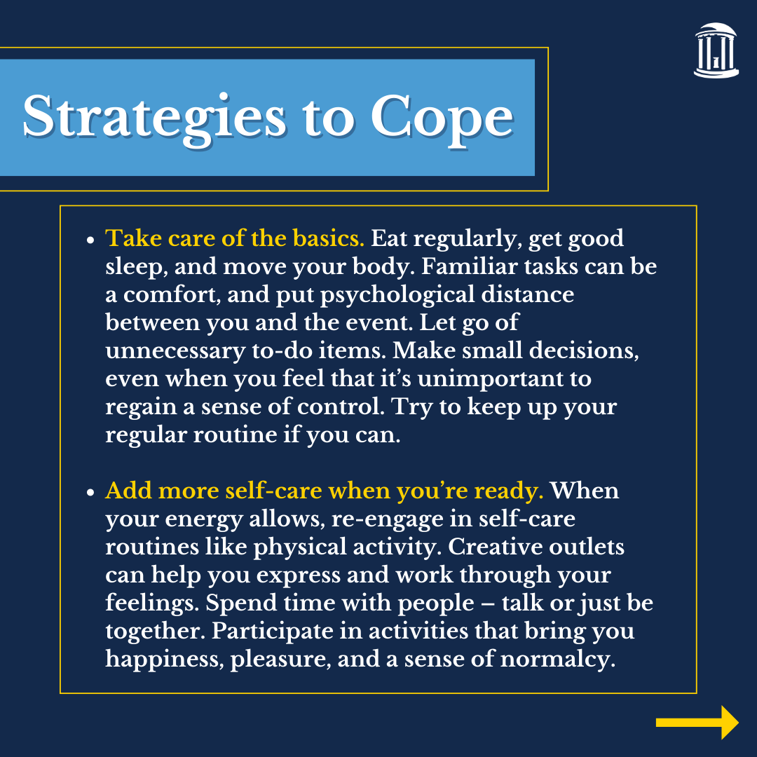 Infographic that says, "Take care of the basics. Eat regularly, get good sleep, and move your body. Familiar tasks can be a comfort and put psychological distance between you and the event. Let go of unnecessary to-do items. Make small decisions, even when you feel that it’s unimportant to regain a sense of control. Try to keep up your regular routine if you can. Add more self-care when you’re ready. When your energy allows, re-engage in self-care routines like physical activity. Creative outlets can help you express and work through your feelings. Spend time with people – talk or just be together. Participate in activities that bring you happiness, pleasure, and a sense of normalcy. "