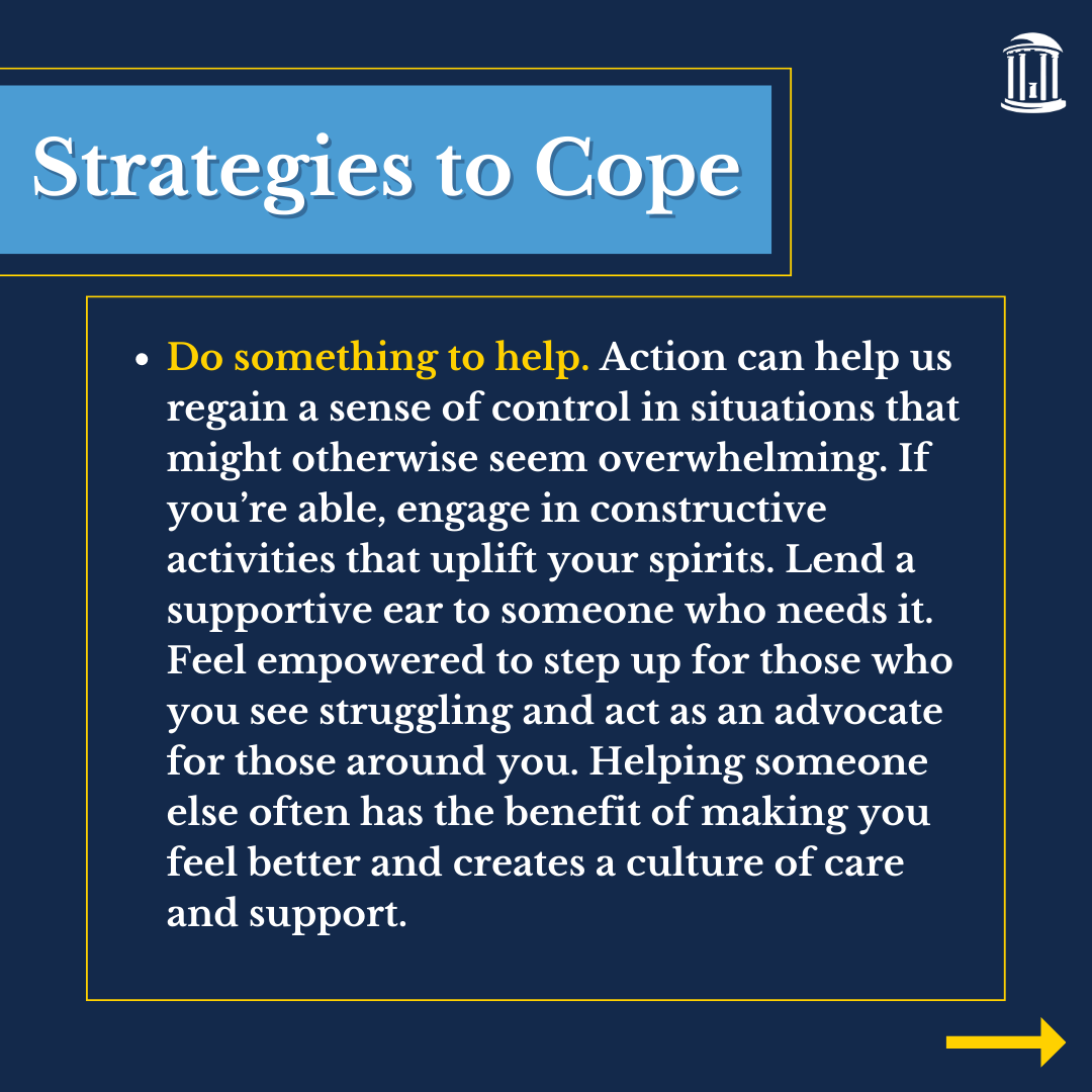 Infographic that says, "Do something to help. Action can help us regain a sense of control in situations that might otherwise seem overwhelming. If you’re able, engage in constructive activities that uplift your spirits. Lend a supportive ear to someone who needs it. Feel empowered to step up for those who you see struggling and act as an advocate for those around you. Helping someone else often has the benefit of making you feel better and creates a culture of care and support. "