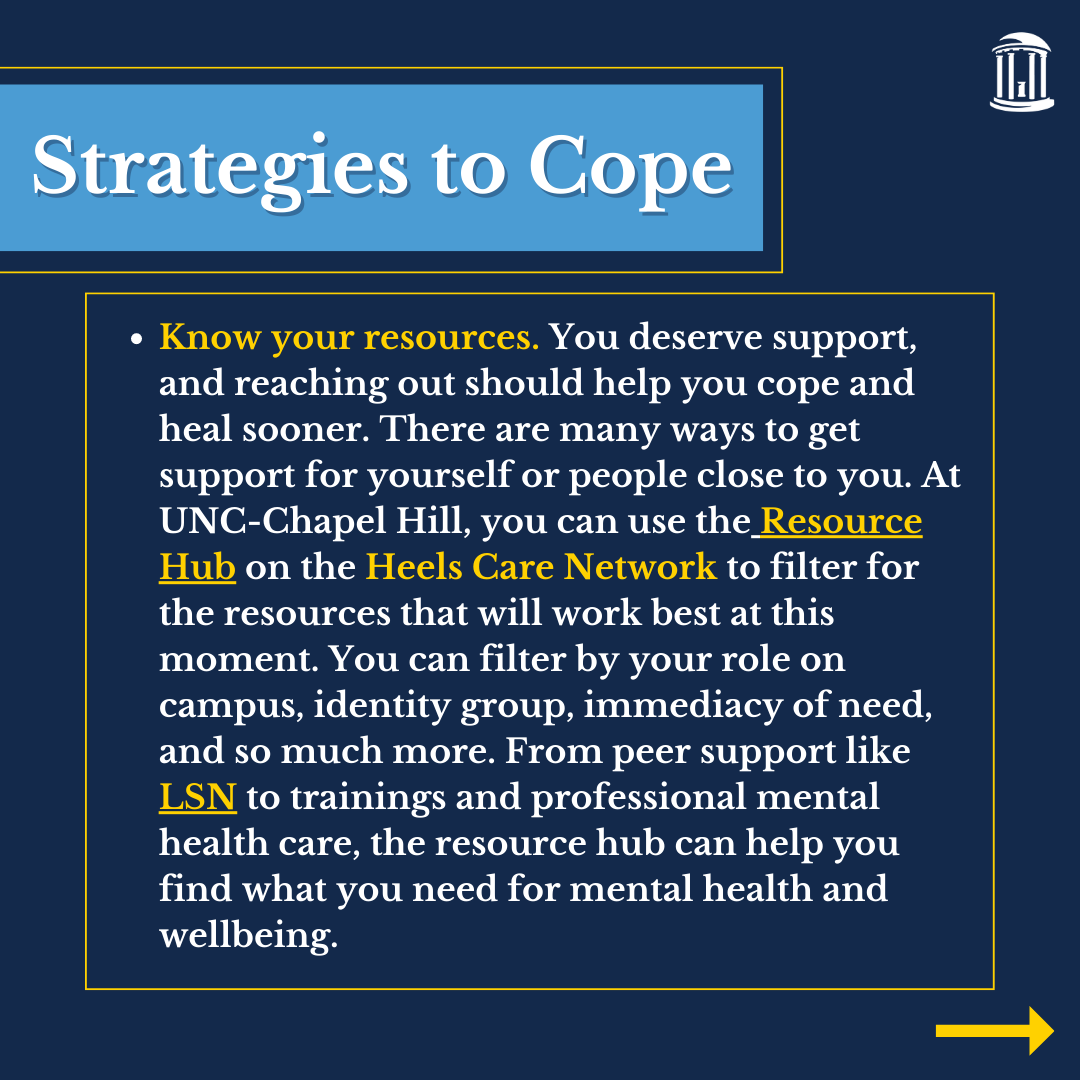 Infographic that says, "Know your resources. You deserve support, and reaching out should help you cope and heal sooner. There are many ways to get support for yourself or people close to you. At UNC-Chapel Hill, you can use the Resource Hub on the Heels Care Network to filter for the resources that will work best at this moment. You can filter by your role on campus, identity group, immediacy of need, and so much more. From peer support like LSN to trainings and professional mental health care, the resource hub can help you find what you need for mental health and wellbeing. "
